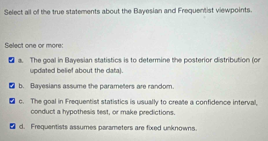 Select all of the true statements about the Bayesian and Frequentist viewpoints.
Select one or more:
a. The goal in Bayesian statistics is to determine the posterior distribution (or
updated belief about the data).
b. Bayesians assume the parameters are random.
c. The goal in Frequentist statistics is usually to create a confidence interval,
conduct a hypothesis test, or make predictions.
d. Frequentists assumes parameters are fixed unknowns.