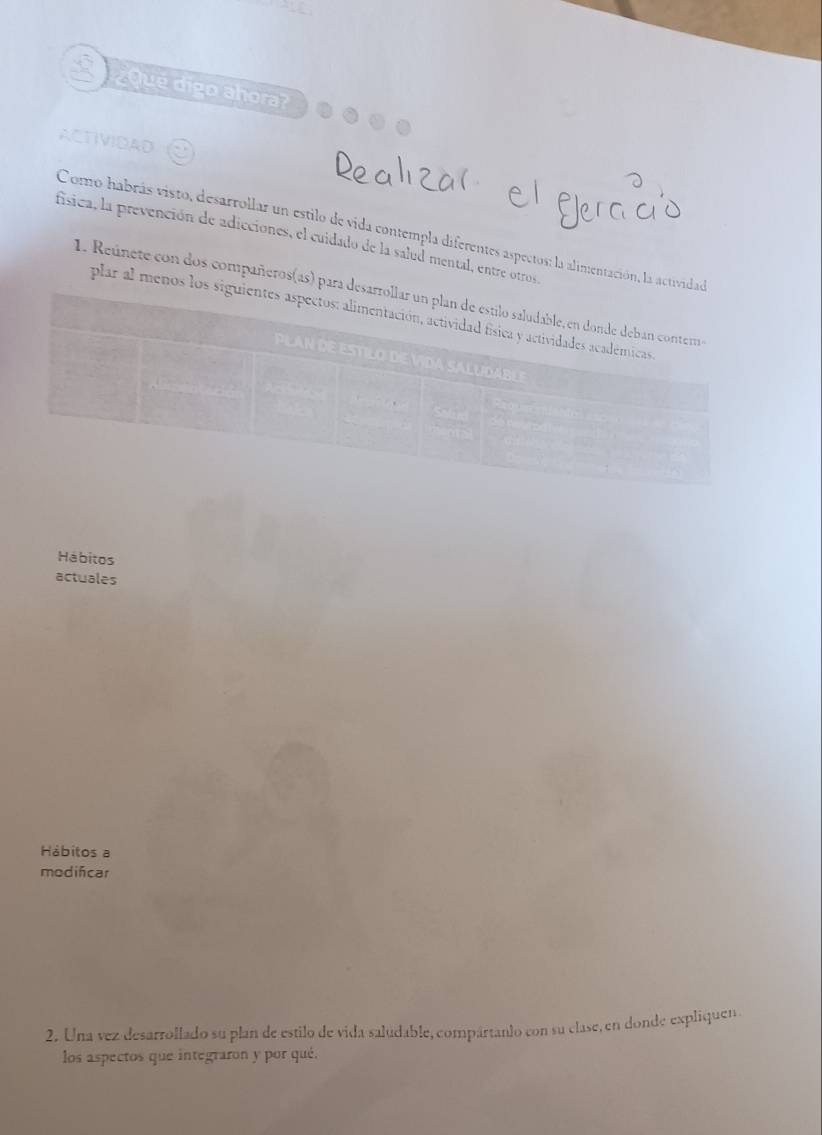 ¿Qué digo ahora? 
ACTIVIDAD 
Como habrás visto, desarrollar un estilo de vida contempla diferentes aspectos: la alimentación, la activida 
física, la prevención de adicciones, el cuidado de la salud mental, entre otros 
1. Reúnete con dos compañeros(as) para 
plar al menos lo 
Hábitos 
actuales 
Hábitos a 
modifcar 
2. Una vez desarrollado su plan de estilo de vida saludable, compártanlo con su clase, en donde expliquen 
los aspectos que integraron y por qué.