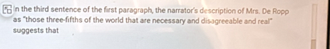 in the third sentence of the first paragraph, the narrator's description of Mrs. De Ropp 
as "those three-fifths of the world that are necessary and disagreeable and real” 
suggests that