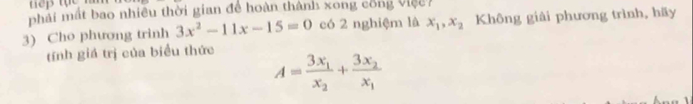 phải mất bao nhiều thời gian để hoàn thành xong công việc Không giải phương trình, hãy
3) Cho phương trinh 3x^2-11x-15=0 có 2 nghiệm là x_1, x_2
tính giá trị của biểu thức
A=frac 3x_1x_2+frac 3x_2x_1