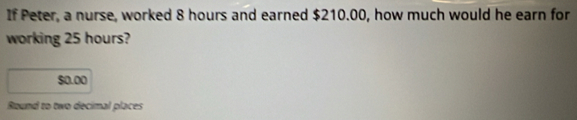 If Peter, a nurse, worked 8 hours and earned $210.00, how much would he earn for 
working 25 hours?
$0.00
Round to two decimal places