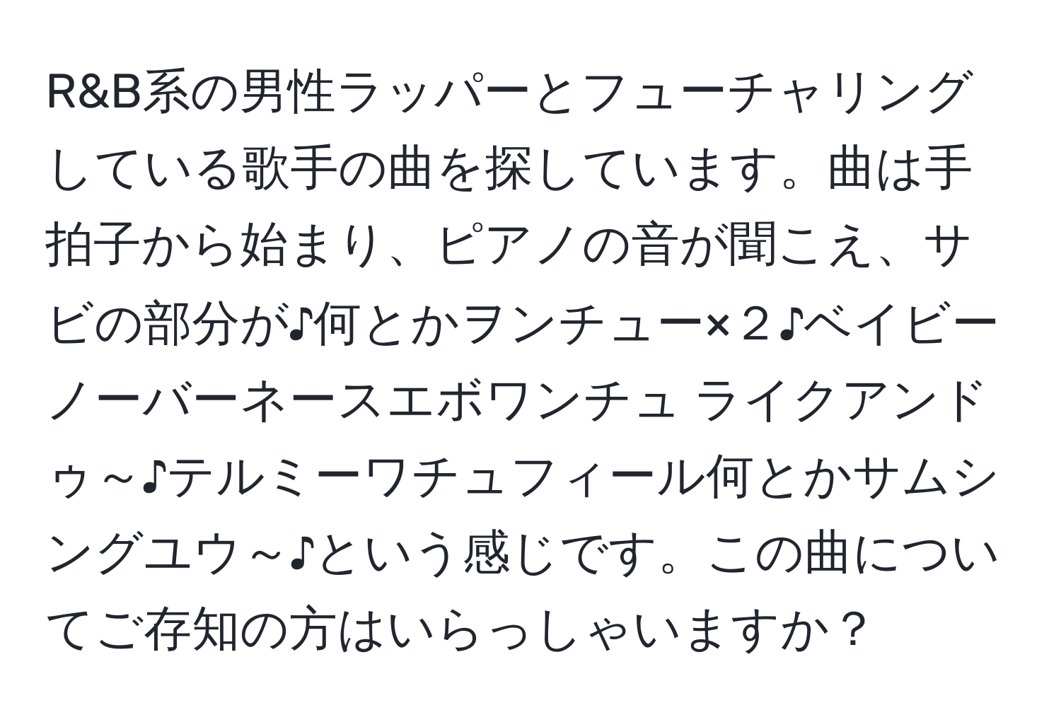 R&B系の男性ラッパーとフューチャリングしている歌手の曲を探しています。曲は手拍子から始まり、ピアノの音が聞こえ、サビの部分が♪何とかヲンチュー×２♪ベイビーノーバーネースエボワンチュ ライクアンドゥ～♪テルミーワチュフィール何とかサムシングユウ～♪という感じです。この曲についてご存知の方はいらっしゃいますか？