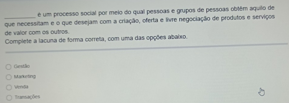 é um processo social por meio do qual pessoas e grupos de pessoas obtêm aquilo de
_que necessitam e o que desejam com a criação, oferta e livre negociação de produtos e serviços
de valor com os outros.
Complete a lacuna de forma correta, com uma das opções abaixo.
Gestão
Marketing
Venda
Transações