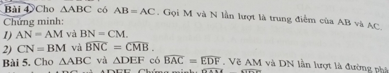 Cho △ ABC có AB=AC. Gọi M và N lần lượt là trung điểm của AB và AC. 
Chứng minh: 
1) AN=AM và BN=CM. 
2) CN=BM và widehat BNC=widehat CMB. 
Bài 5. Cho △ ABC và △ DEF có widehat BAC=widehat EDF. Vẽ AM và DN lần lượt là đường phâ 
Chíma mínha overline DAM