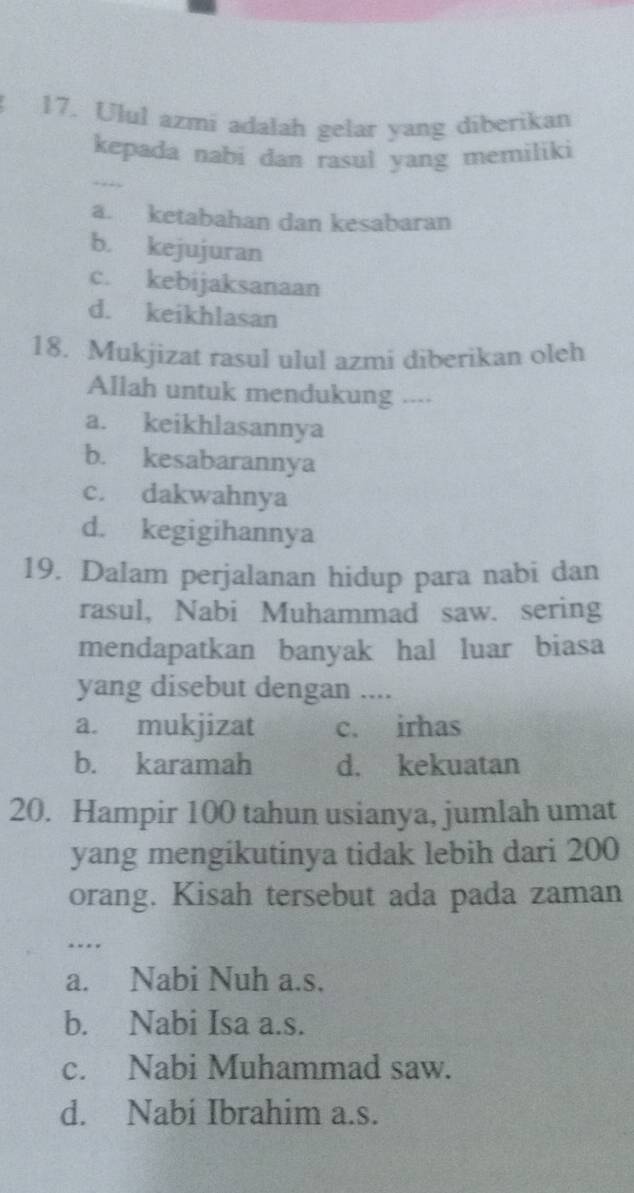 Ulul azmi adalah gelar yang diberikan
kepada nabi dan rasul yang memiliki
a. ketabahan dan kesabaran
b. kejujuran
c. kebijaksanaan
d. keikhlasan
18. Mukjizat rasul ulul azmi diberikan oleh
Allah untuk mendukung .-··
a. keikhlasannya
b. kesabarannya
c. dakwahnya
d. kegigihannya
19. Dalam perjalanan hidup para nabi dan
rasul, Nabi Muhammad saw. sering
mendapatkan banyak hal luar biasa
yang disebut dengan ....
a. mukjizat c. irhas
b. karamah d. kekuatan
20. Hampir 100 tahun usianya, jumlah umat
yang mengikutinya tidak lebih dari 200
orang. Kisah tersebut ada pada zaman
_.
a. Nabi Nuh a.s.
b. Nabi Isa a.s.
c. Nabi Muhammad saw.
d. Nabi Ibrahim a.s.