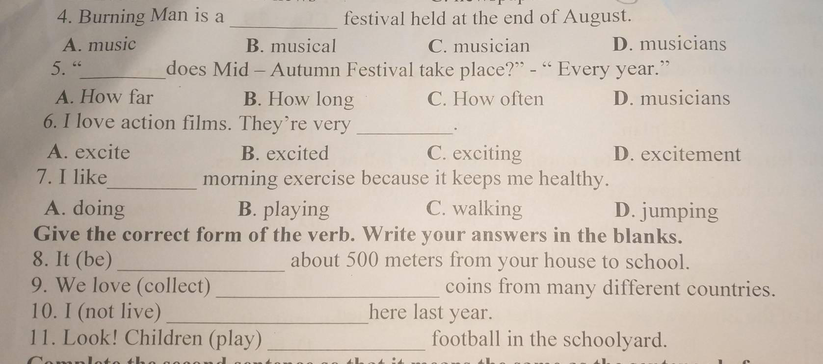 Burning Man is a _festival held at the end of August.
A. music B. musical C. musician D. musicians
5. “_ does Mid - Autumn Festival take place?” - “ Every year.”
A. How far B. How long C. How often D. musicians
6. I love action films. They’re very_
.
A. excite B. excited C. exciting D. excitement
7. I like_ morning exercise because it keeps me healthy.
A. doing B. playing C. walking D. jumping
Give the correct form of the verb. Write your answers in the blanks.
8. It (be) _about 500 meters from your house to school.
9. We love (collect) _coins from many different countries.
10. I (not live) _here last year.
11. Look! Children (play) _football in the schoolyard.