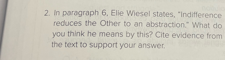 In paragraph 6, Elie Wiesel states, “Indifference 
reduces the Other to an abstraction." What do 
you think he means by this? Cite evidence from 
the text to support your answer.