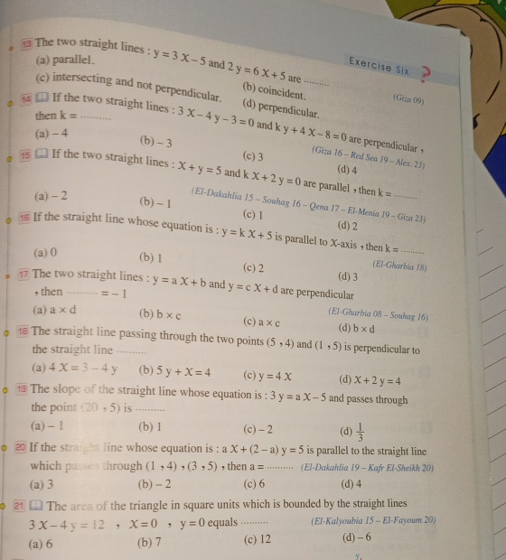 The two straight lines : y=3x-5 and 2y=6x+5 are_
(a) parallel.
Exercise Six
(b) coincident. (Giza 09)
(c) intersecting and not perpendicular. (d) perpendicular.
a  □ If the two straight lines : 3x-4y-3=0 and ky+4x-8=0
then k=
(a)- 4
are perpendicular ,
(b) - 3 (c) 3 (Giza 16 - Red Sea 19-Alex,23)
(d) 4
● ⑱ £ If the two straight lines : X+y=5 and k x+2y=0 are parallel , then k= _
(a) - 2
(El-Dakahlia 15 - Souhag 16 - Qena 17 - El-Menia 19 - Giza 23)
(b) ~1 (c) 1 (d) 2
If the straight line whose equation is : y=kx+5 is parallel to X-axis , then k= _
(a)0 (b) 1 (c) 2
(El-Gharbia 18)
(d) 3
17 The two straight lines : y=ax+b and y=cx+d are perpendicular
, then =-1
(El-Gharbia 08 - Souhag 16)
(a) a* d (b) b* c (c) a* c b* d
⑱ The straight line passing through the two points (5,4) and (1,5) (d) is perpendicular to
the straight line .........
(a) 4X=3-4Y (b) 5y+x=4 (c) y=4x (d) x+2y=4
。  The slope of the straight line whose equation is : 3y=ax-5 and passes through
the point (20,5) is_
(a) - 1 (b) 1 (c) - 2 (d)  1/3 
2 If the straight line whose equation is : aX+(2-a)y=5 is parallel to the straight line
which passes through (1,4),(3,5) , then a= _(El-Dakahlia 19 - Kafr El-Sheikh 20)
(a) 3 (b) - 2 (c) 6 (d) 4
2  The area of the triangle in square units which is bounded by the straight lines
3x-4y=12,x=0,y=0 equals ··· ... (El-Kalyoubia 15 - El-Fayoum 20)
(a) 6 (b) 7 (c) 12 (d)- 6
Y.