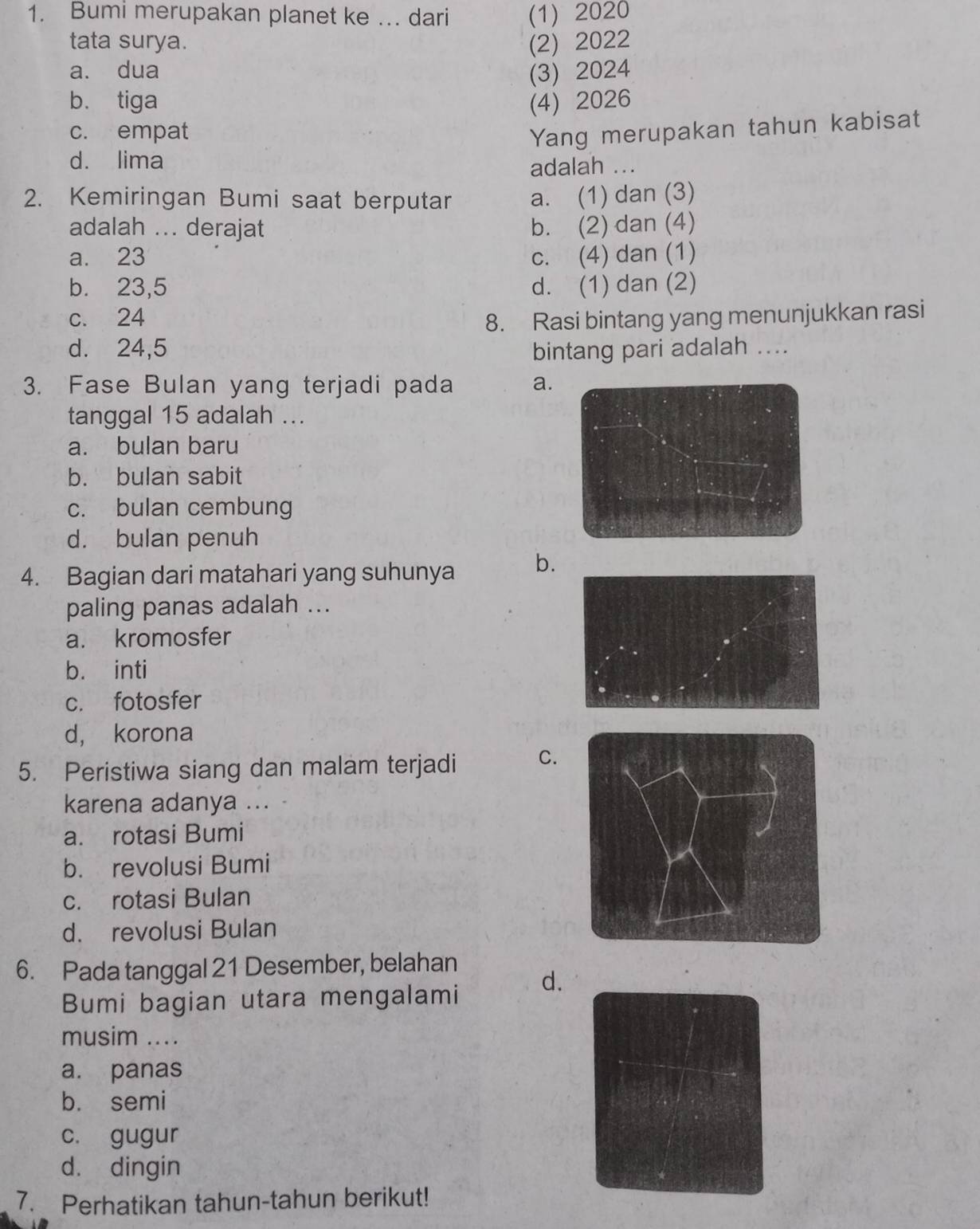 Bumi merupakan planet ke … dari (1) 2020
tata surya. (2) 2022
a. dua (3) 2024
b. tiga (4) 2026
c. empat Yang merupakan tahun kabisat
d. lima
adalah ...
2. Kemiringan Bumi saat berputar a. (1) dan (3)
adalah ... derajat b. (2) dan (4)
a. 23 c. (4) dan (1)
b. 23,5 d. (1) dan (2)
c. 24 8. Rasi bintang yang menunjukkan rasi
d. 24,5 bintang pari adalah ....
3. Fase Bulan yang terjadi pada a.
tanggal 15 adalah ...
a. bulan baru
b. bulan sabit
c. bulan cembung
d. bulan penuh
4. Bagian dari matahari yang suhunya b.
paling panas adalah ...
a. kromosfer
b. inti
c. fotosfer
d， korona
5. Peristiwa siang dan malam terjadi C.
karena adanya ...
a. rotasi Bumi
b. revolusi Bumi
c. rotasi Bulan
d. revolusi Bulan
6. Pada tanggal 21 Desember, belahan
Bumi bagian utara mengalami d.
musim ....
a. panas
b. semi
c. gugur
d. dingin
7. Perhatikan tahun-tahun berikut!