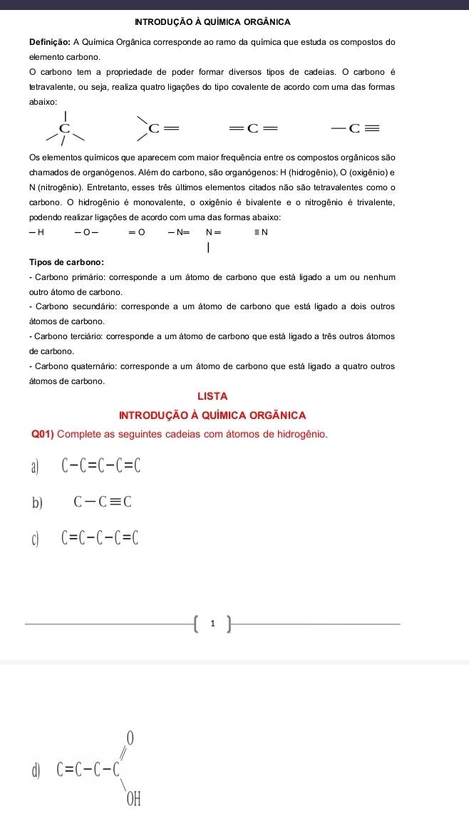 InTRODUÇÃO À QUÍMICA ORGÂnICa
Definição: A Química Orgânica corresponde ao ramo da química que estuda os compostos do
elemento carbono.
O carbono tem a propriedade de poder formar diversos tipos de cadeias. O carbono é
tetravalente, ou seja, realiza quatro ligações do tipo covalente de acordo com uma das formas
abaixo:
C C ≡
C= = C= 
Os elementos químicos que aparecem com maior frequência entre os compostos orgânicos são
chamados de organógenos. Além do carbono, são organógenos: H (hidrogênio), O (oxigênio) e
N (nitrogênio). Entretanto, esses três últimos elementos citados não são tetravalentes como o
carbono. O hidrogênio é monovalente, o oxigênio é bivalente e o nitrogênio é trivalente,
podendo realizar ligações de acordo com uma das formas abaixo:
H -( 0 − =0 -N= N= equiv N
Tipos de carbono:
- Carbono primário: corresponde a um átomo de carbono que está ligado a um ou nenhum
outro átomo de carbono.
- Carbono secundário: corresponde a um átomo de carbono que está ligado a dois outros
átomos de carbono.
- Carbono terciário: corresponde a um átomo de carbono que está ligado a três outros átomos
de carbono.
- Carbono quaternário: corresponde a um átomo de carbono que está ligado a quatro outros
átomos de carbono.
LISTA
INTRODUÇÃO À QUÍMICA ORGÃNICA
Q01) Complete as seguintes cadeias com átomos de hidrogênio.
a C-C=C-C=C
b) C-Cequiv C
C) C=C-C-C=C
 1 
d) C=C-C-C'_CH