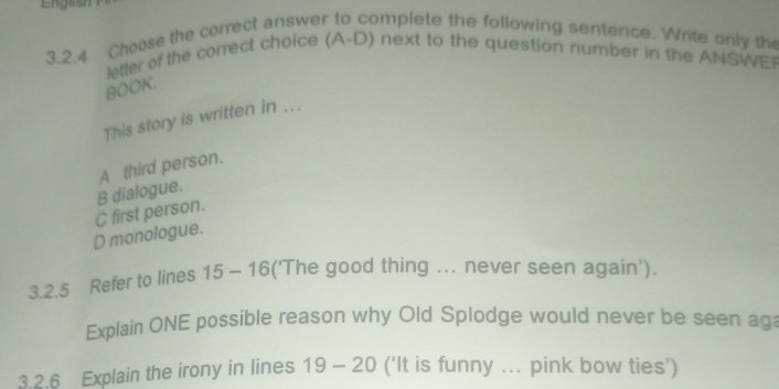 English
3.2.4 Choose the correct answer to omplete the following sentence. Write only the
letter of the correct choice (A- D) next to the question number in the ANSWEP
BOOK.
This story is written in ...
A third person.
C first person. B dialogue.
D monologue.
3.2.5 Refer to lines 15-16 ('The good thing ... never seen again').
Explain ONE possible reason why Old Splodge would never be seen aga
3.2.6 Explain the irony in lines 19-20 (‘It is funny ... pink bow ties’)