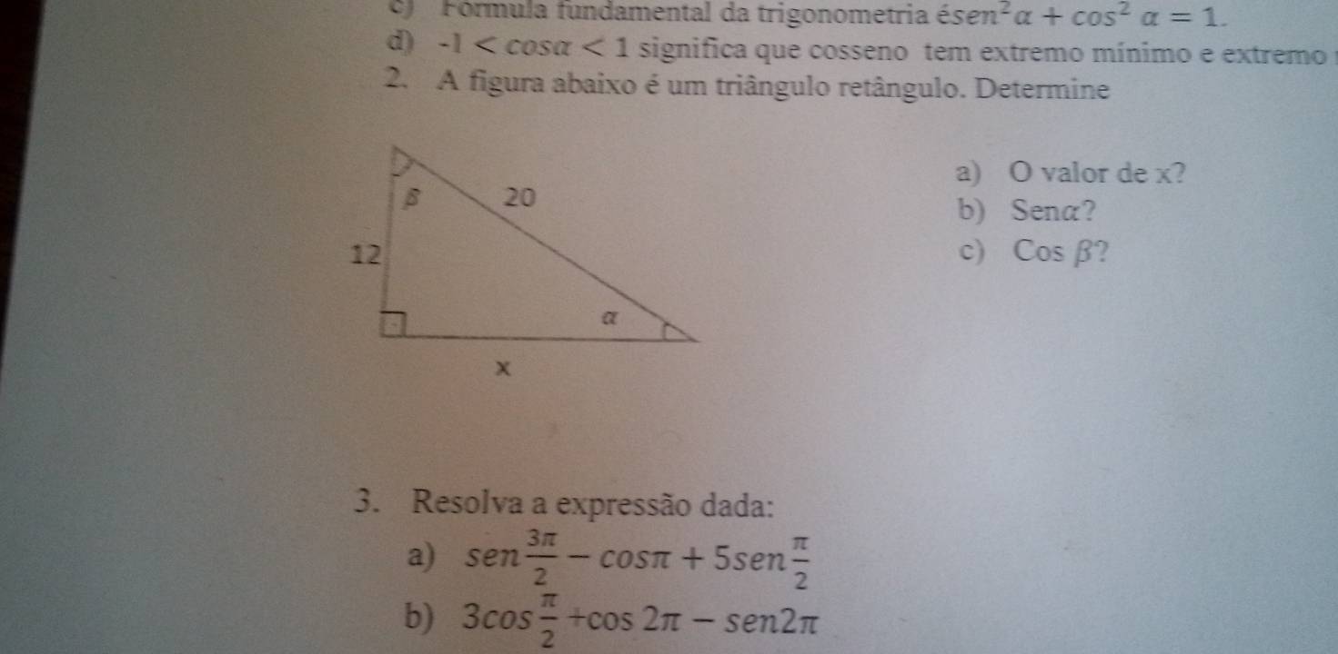 Fórmula fundamental da trigonometria isen^2alpha +cos^2alpha =1. 
d) -1 <1</tex> significa que cosseno tem extremo mínimo e extremo 
2. A figura abaixo é um triângulo retângulo. Determine 
a) O valor de x? 
b) Sena? 
c) Cosbeta
3. Resolva a expressão dada: 
a) sen  3π /2 -cos π +5sen  π /2 
b) 3cos  π /2 +cos 2π -sen2π