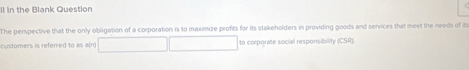 Il In the Blank Question 
The perspective that the only obligation of a corporation is to maximize profits for its stakeholders in providing goods and services that meet the needs of its 
customers is referred to as a(n) to corporate social responsibility (CSR).