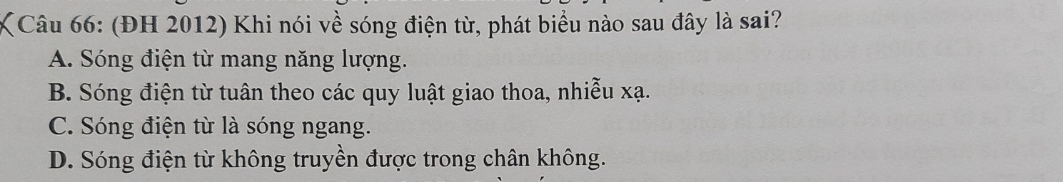 (ĐH 2012) Khi nói về sóng điện từ, phát biểu nào sau đây là sai?
A. Sóng điện từ mang năng lượng.
B. Sóng điện từ tuân theo các quy luật giao thoa, nhiễu xạ.
C. Sóng điện từ là sóng ngang.
D. Sóng điện từ không truyền được trong chân không.