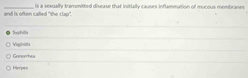 is a sexually transmitted disease that initially causes inflammation of mucous membranes
and is often called “the clap”.
Syphilis
Vaginitis
Gonorrhea
Herpes