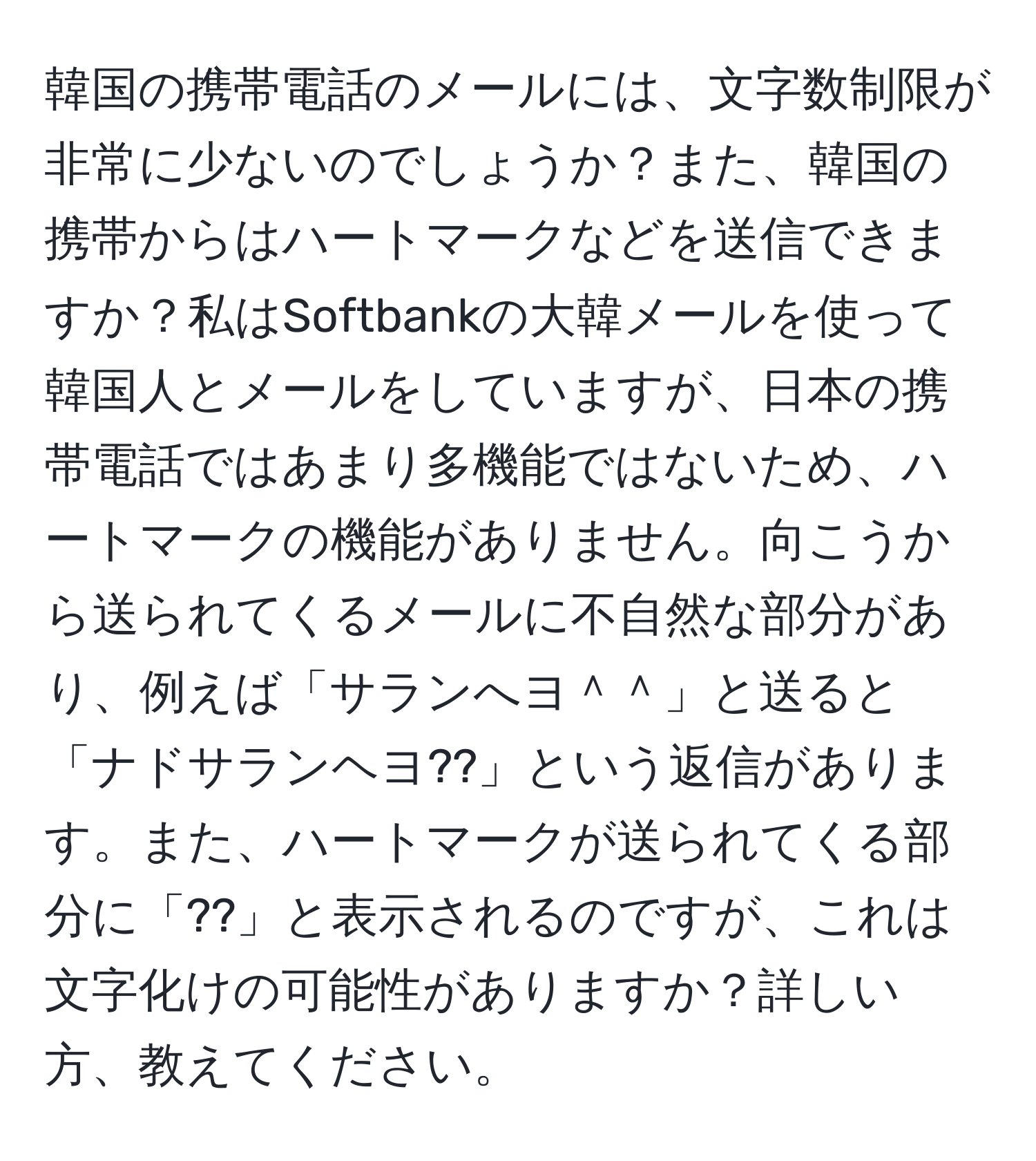 韓国の携帯電話のメールには、文字数制限が非常に少ないのでしょうか？また、韓国の携帯からはハートマークなどを送信できますか？私はSoftbankの大韓メールを使って韓国人とメールをしていますが、日本の携帯電話ではあまり多機能ではないため、ハートマークの機能がありません。向こうから送られてくるメールに不自然な部分があり、例えば「サランへヨ＾＾」と送ると「ナドサランヘヨ??」という返信があります。また、ハートマークが送られてくる部分に「??」と表示されるのですが、これは文字化けの可能性がありますか？詳しい方、教えてください。
