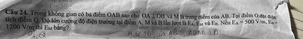 Trong không gian có ba điểm OAB sao cho OA⊥ OB và M là trung điểm của AB. Tại điểm O đặt điện 
tích điểm Q. Độ lớn cường độ điện trường tại điểm A, M và B lần lượt là E_A. Em và E_E 3. Nếu E_A=500V/m, E_B=
1200 V/m thì Em bằng?