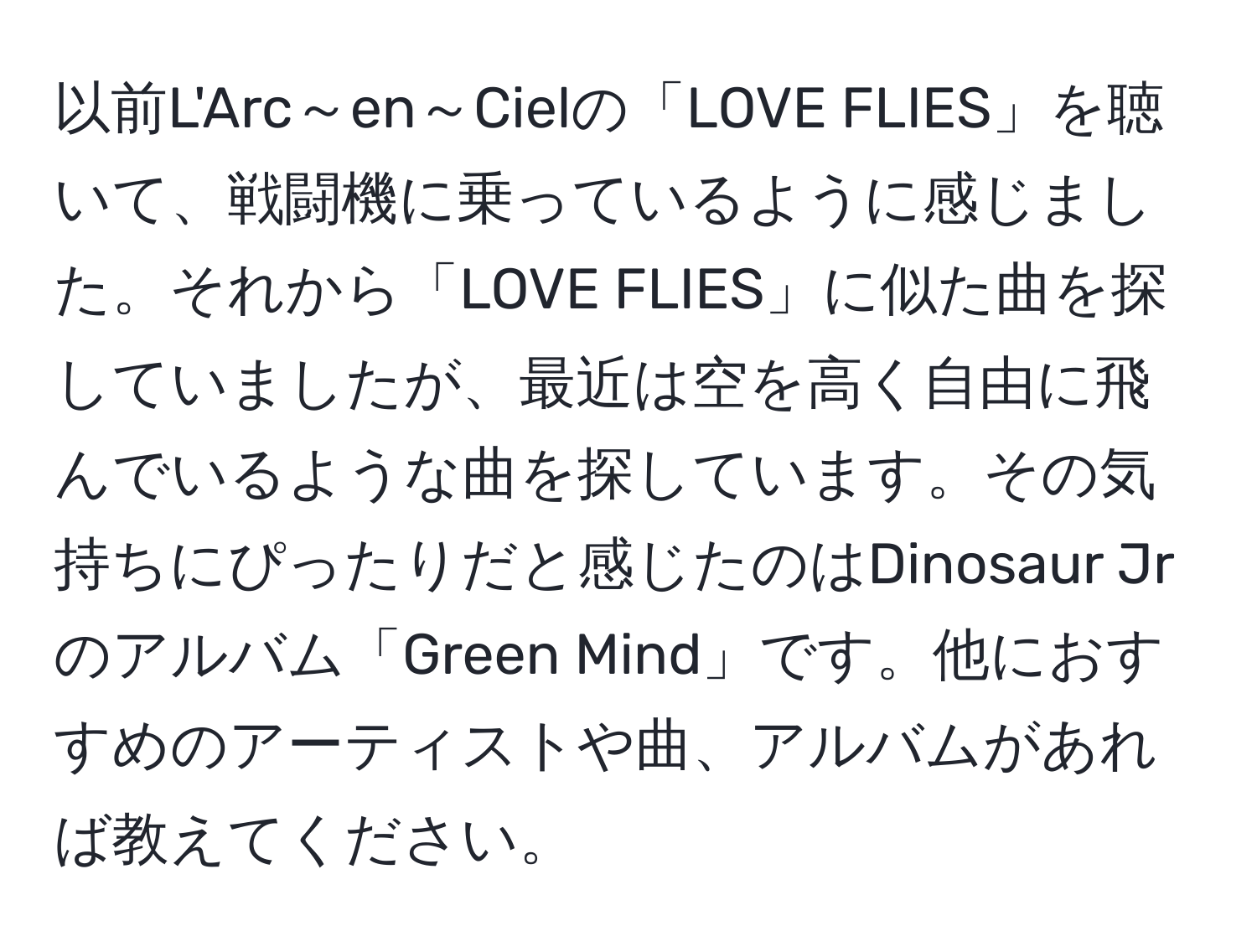 以前L'Arc～en～Cielの「LOVE FLIES」を聴いて、戦闘機に乗っているように感じました。それから「LOVE FLIES」に似た曲を探していましたが、最近は空を高く自由に飛んでいるような曲を探しています。その気持ちにぴったりだと感じたのはDinosaur Jrのアルバム「Green Mind」です。他におすすめのアーティストや曲、アルバムがあれば教えてください。