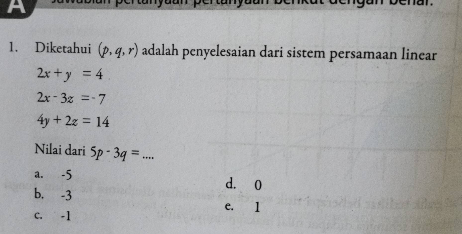 a
1. Diketahui (p,q,r) adalah penyelesaian dari sistem persamaan linear
2x+y=4
2x-3z=-7
4y+2z=14
Nilai dari 5p-3q= _
a. -5
d. 0
b. -3
e. 1
c. -1