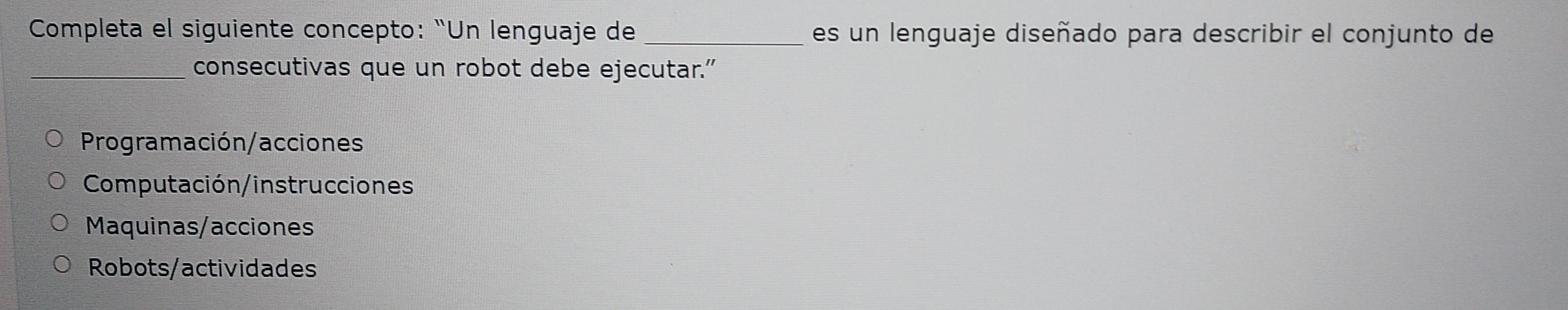 Completa el siguiente concepto: “Un lenguaje de _es un lenguaje diseñado para describir el conjunto de
consecutivas que un robot debe ejecutar.”
Programación/acciones
Computación/instrucciones
Maquinas/acciones
Robots/actividades