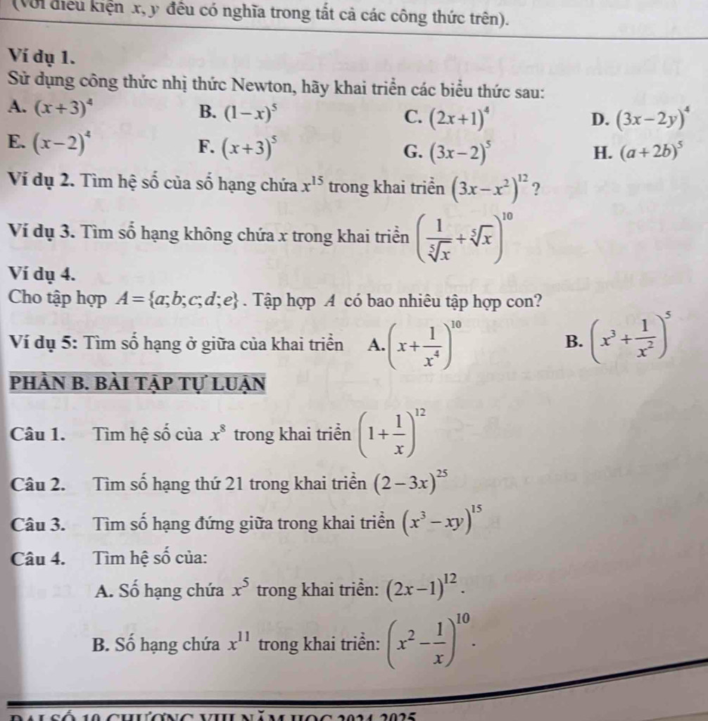 (Với điều kiện x, y đều có nghĩa trong tất cả các công thức trên).
Ví dụ 1.
Sử dụng công thức nhị thức Newton, hãy khai triển các biểu thức sau:
A. (x+3)^4 B. (1-x)^5 C. (2x+1)^4
D. (3x-2y)^4
E. (x-2)^4 F. (x+3)^5 G. (3x-2)^5 (a+2b)^5
H.
Ví dụ 2. Tìm hệ số của số hạng chứa x^(15) trong khai triển (3x-x^2)^12 ?
Ví dụ 3. Tìm số hạng không chứa x trong khai triển ( 1/sqrt[5](x) +sqrt[5](x))^10
Ví dụ 4.
Cho tập hợp A= a;b;c;d;e. Tập hợp A có bao nhiêu tập hợp con?
Ví dụ 5: Tìm số hạng ở giữa của khai triển A. (x+ 1/x^4 )^10 (x^3+ 1/x^2 )^5
B.
PhÀN B. bàI TẠP Tự LUẠn
Câu 1. Tìm hệ số của x^8 trong khai triển (1+ 1/x )^12
Câu 2. Tìm số hạng thứ 21 trong khai triển (2-3x)^25
Câu 3. Tìm số hạng đứng giữa trong khai triển (x^3-xy)^15
Câu 4. Tìm hệ số của:
A. Số hạng chứa x^5 trong khai triền: (2x-1)^12.
B. Số hạng chứa x^(11) trong khai triển: (x^2- 1/x )^10.