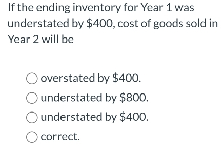 If the ending inventory for Year 1 was
understated by $400, cost of goods sold in
Year 2 will be
overstated by $400.
understated by $800.
understated by $400.
correct.