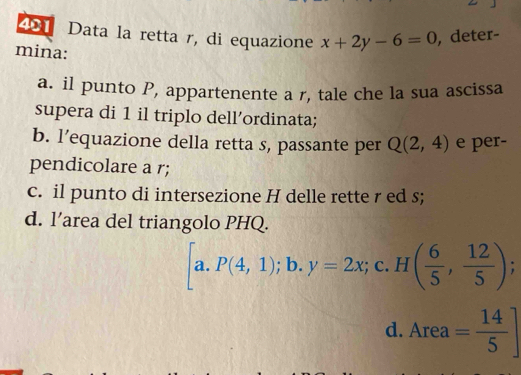 Data la retta r, di equazione x+2y-6=0 , deter-
mina:
a. il punto P, appartenente a r, tale che la sua ascissa
supera di 1 il triplo dell’ordinata;
b. l’equazione della retta s, passante per Q(2,4) e per-
pendicolare a r;
c. il punto di intersezione H delle rette r ed s;
d. l’area del triangolo PHQ.
[a.P(4,1);b. y=2x;c. H( 6/5 , 12/5 );
d. Area= 14/5 ]