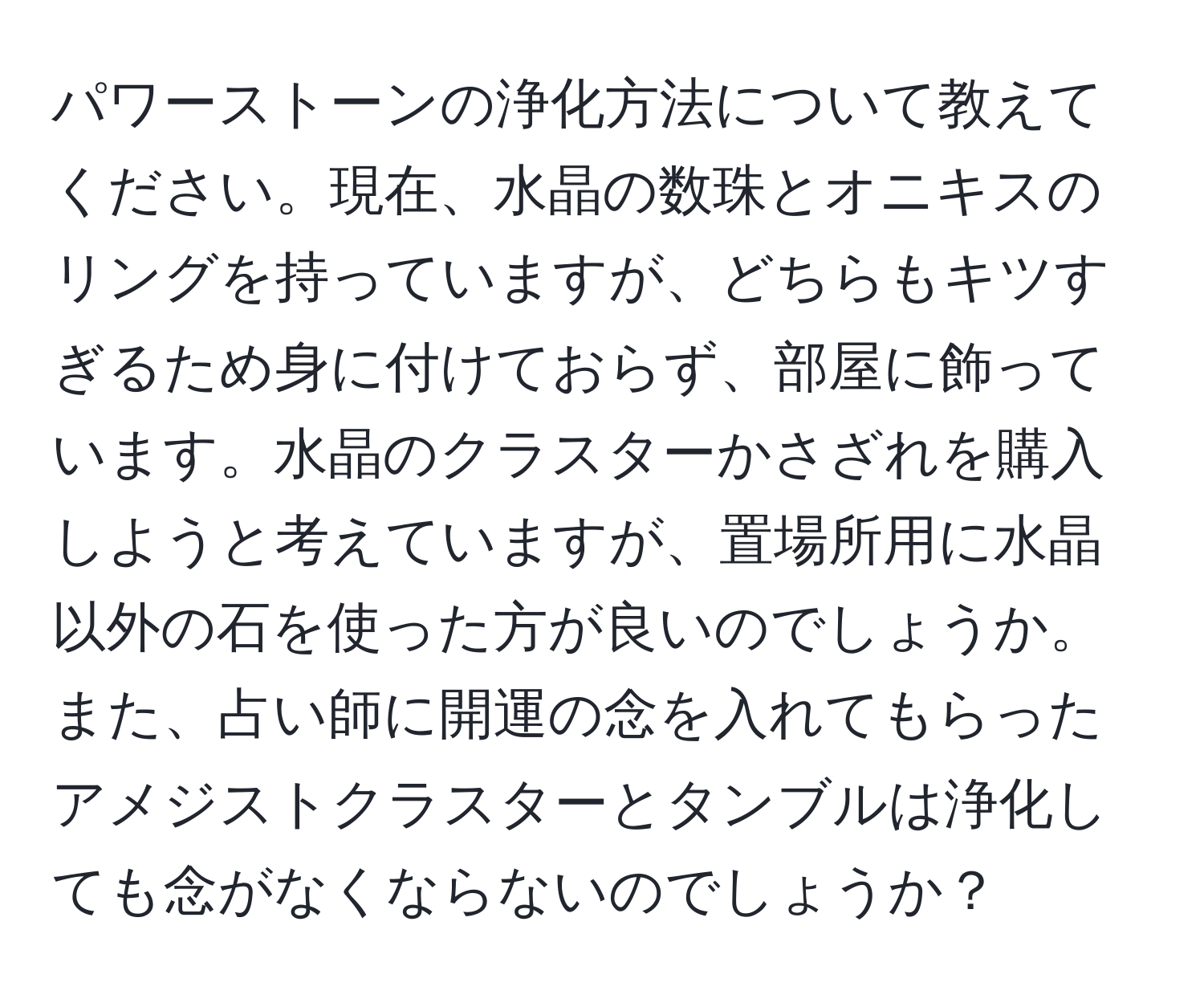 パワーストーンの浄化方法について教えてください。現在、水晶の数珠とオニキスのリングを持っていますが、どちらもキツすぎるため身に付けておらず、部屋に飾っています。水晶のクラスターかさざれを購入しようと考えていますが、置場所用に水晶以外の石を使った方が良いのでしょうか。また、占い師に開運の念を入れてもらったアメジストクラスターとタンブルは浄化しても念がなくならないのでしょうか？