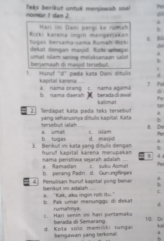 Teks berikut untuk menjawab soal Pe
nomor 1 dan 2. dit
a.
Hari ini Dani pergi ke rumah b.
Rizki karena ingin mengerjakan 6. Bill
tugas bersama-sama.Rumah Rizkı de
dekat dengan masjid. Rizki sebagai
a.
umat islam sering melaksanaan salat b.
berjamaah di masjid tersebut.
C
1. Huruf “d” pada kata Dani ditulis d.
kapital karena_
a. nama orang c. nama agama 7. Pal
dì
b. nama daerah berada di awal
Pe
kalimat
ter
2. Terdapat kata pada teks tersebut a.
yang seharusnya ditulis kapital. Kata b.
tersebut ialah ._.. 8. De
a. umat c. islam
Per
b. tugas d. masjid
a.
3. Berikut ini kata yang ditulis dengan b.
huruf kapital karena merupakan 9. 4 a
nama peristiwa sejarah adalah_
a. Ramadan c. suku Asmat Per
b. perang Padri d. GunungRinjani
_
a.
4. Penulisan huruf kapital yang benar b.
berikut ini adalah
C.
a. “Kak, aku ingin roti itu.”
b. Pak umar menunggu di dekat
d.
rumahnya.
c. Hari senin ini hari pertamaku
berada di Semarang.
10. Di
d. Kota solo memiliki sungai kal
bengawan yang terkenal. a.
b.