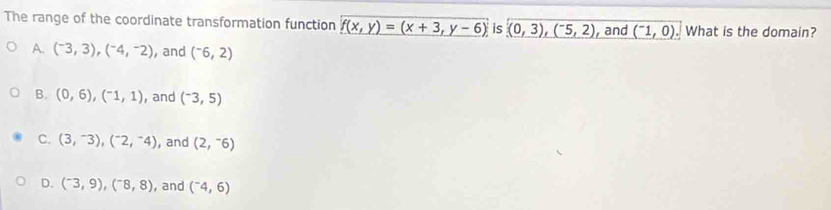 The range of the coordinate transformation function _ f(x,y)=(x+3,y-6) is (0,3),(^-5,2) , and (^-1,0). What is the domain?
A. (^-3,3),(^-4,^-2) , and (^-6,2)
B. (0,6), (^-1,1) ,and (^-3,5)
C. (3,^-3), (^-2,^-4) , and (2,^-6)
D. (^-3,9),(^-8,8) , and (^-4,6)