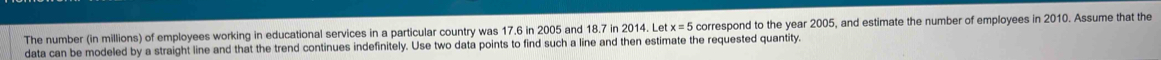 The number (in millions) of employees working in educational services in a particular country was 17.6 in 2005 and 18.7 in 2014. Let x=5 correspond to the year 2005, and estimate the number of employees in 2010. Assume that the 
data can be modeled by a straight line and that the trend continues indefinitely. Use two data points to find such a line and then estimate the requested quantity.
