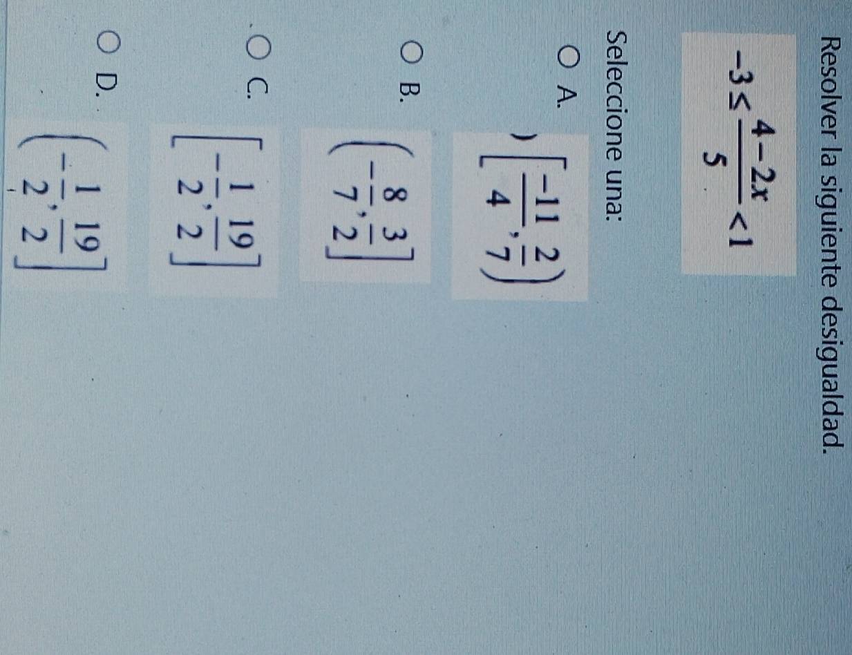 Resolver la siguiente desigualdad.
-3≤  (4-2x)/5 <1</tex> 
Seleccione una:
A. [ (-11)/4 , 2/7 )
B. (- 8/7 , 3/2 ]
C. [- 1/2 , 19/2 ]
D. (- 1/2 , 19/2 ]