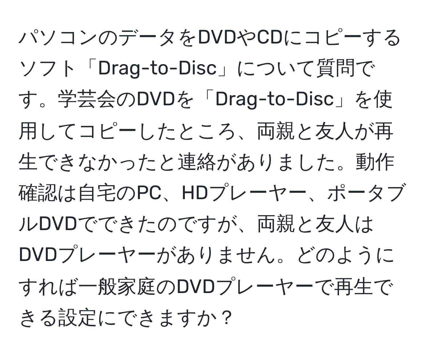 パソコンのデータをDVDやCDにコピーするソフト「Drag-to-Disc」について質問です。学芸会のDVDを「Drag-to-Disc」を使用してコピーしたところ、両親と友人が再生できなかったと連絡がありました。動作確認は自宅のPC、HDプレーヤー、ポータブルDVDでできたのですが、両親と友人はDVDプレーヤーがありません。どのようにすれば一般家庭のDVDプレーヤーで再生できる設定にできますか？