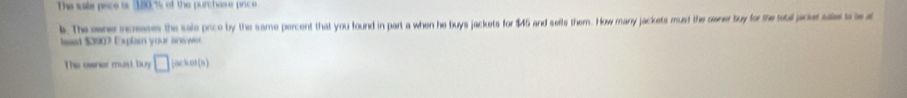 The sale pace is 180.% of the purchase price 
k. The oener incranes the sale price by the same percent that you found in part a when he buys jackets for $45 and sells them. How many jackets must the owner buy for the tobal pacer ses to te at 
teast $3907 Explain your inawer. 
The ewner must buy □ jacket(s)