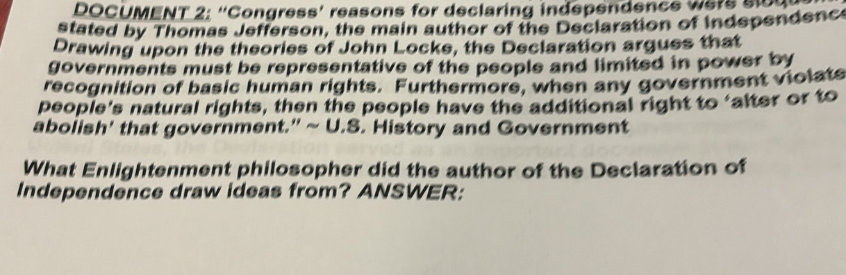 DOCUMENT 2: “Congress’ reasons for declaring independence wers slod 
stated by Thomas Jefferson, the main author of the Declaration of Indspendenc 
Drawing upon the theories of John Locke, the Declaration argues that 
governments must be representative of the people and limited in power by 
recognition of basic human rights. Furthermore, when any government violate 
people's natural rights, then the people have the additional right to ‘alter or to 
abolish' that government.” ~ U.S. History and Government 
What Enlightenment philosopher did the author of the Declaration of 
Independence draw ideas from? ANSWER: