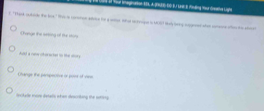 te CDS I Your imagination EDL A (92)-00 9 / UnE 3 Finding Your-Creative Lighe 
f. "Think quitside the box." This is common adivice for a witter. What technaque is MOST likely being suggened wher someone oftes the adecer 
Chasge the setring of the story. 
Add a new oberacter to the story 
Change the perspective or point of vie 
Include more deras when describing the setting