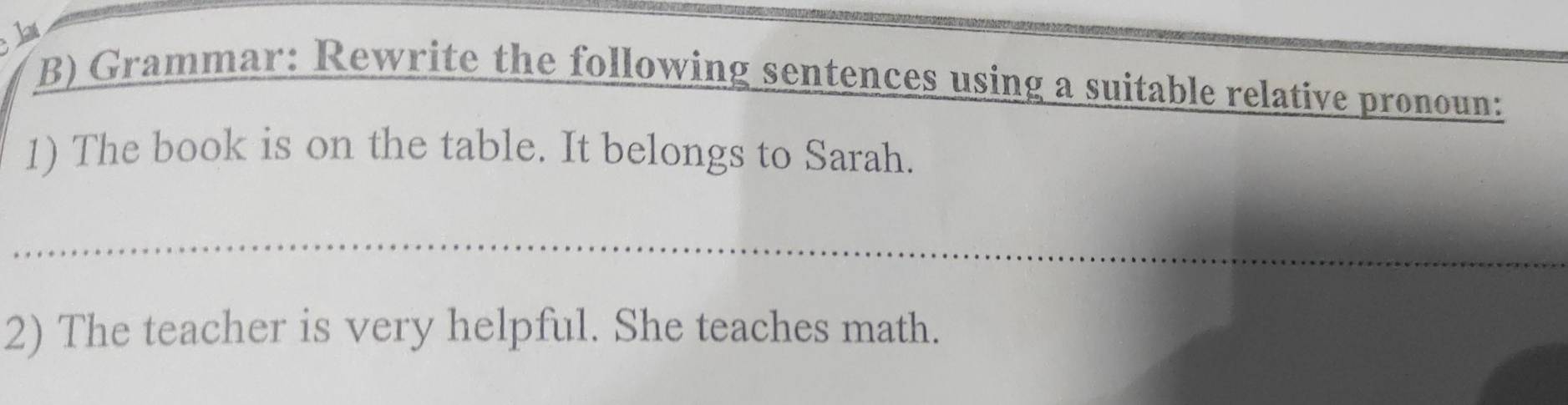 Grammar: Rewrite the following sentences using a suitable relative pronoun: 
1) The book is on the table. It belongs to Sarah. 
2) The teacher is very helpful. She teaches math.