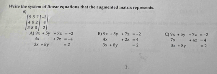 Write the system of linear equations that the augmented matrix represents.
6)
beginbmatrix 9&5&7&|-2 4&0&2&4 3&8&0&|&2endbmatrix
A) 9x+5y+7z=-2 B) 9x+5y+7z=-2 C) 9x+5y+7z=-2
4x+2z=-4 4x+2z=4
7x+4z=4
3x+8y=2
3x+8y =2
3x+8y =2
1、