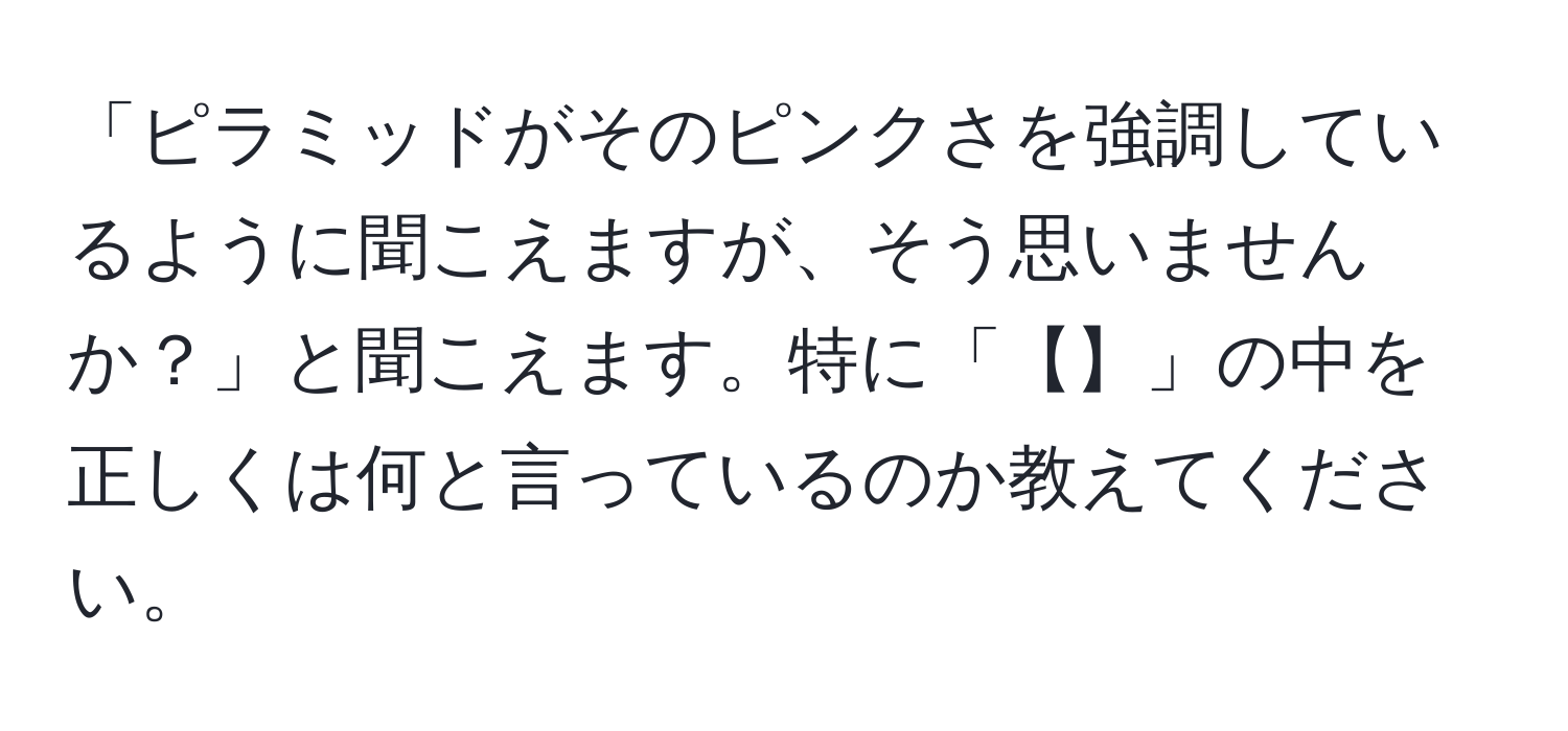 「ピラミッドがそのピンクさを強調しているように聞こえますが、そう思いませんか？」と聞こえます。特に「【】」の中を正しくは何と言っているのか教えてください。