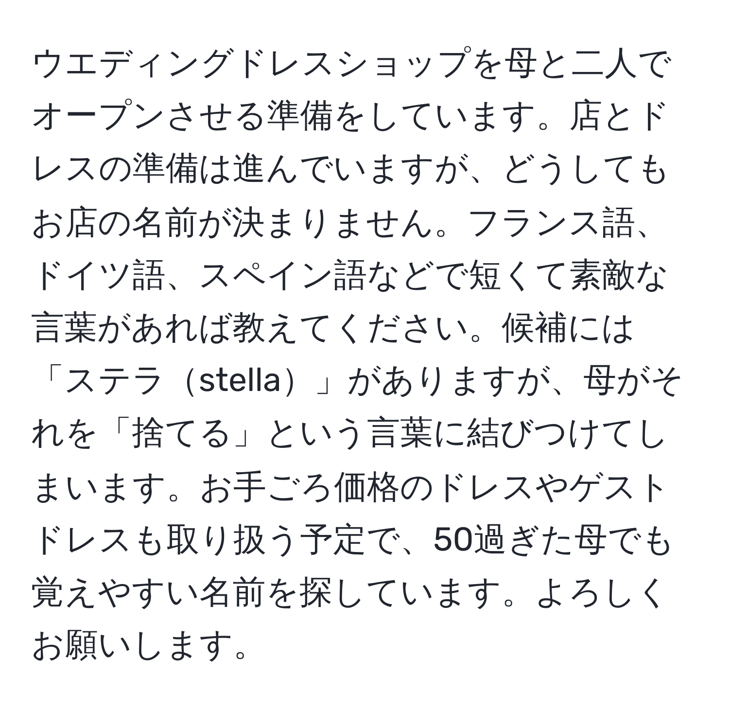 ウエディングドレスショップを母と二人でオープンさせる準備をしています。店とドレスの準備は進んでいますが、どうしてもお店の名前が決まりません。フランス語、ドイツ語、スペイン語などで短くて素敵な言葉があれば教えてください。候補には「ステラstella」がありますが、母がそれを「捨てる」という言葉に結びつけてしまいます。お手ごろ価格のドレスやゲストドレスも取り扱う予定で、50過ぎた母でも覚えやすい名前を探しています。よろしくお願いします。