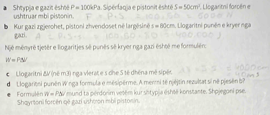 a Shtypja e gazit është P=100kPa. Sipërfaqja e pistonit është S=50cm^2 , Llogaritni forcën e 
ushtruar mbi pistonin. 
b Kur gazi zgjerohet, pistoni zhvendoset në largësinë s=80cm. Llogaritni punën e kryer nga 
gazi. 
Një mēnyrë tjetër e llogaritjes së punës së kryer nga gazi është me formulën:
W=P△ V
c Llogaritni △ V (në m3) nga vlerat e s dhe S të dhëna më sipër. 
d Llogaritni punën W nga formula e mësipërme. A merrni të njëjtin rezultat sí në pjesën b? 
e Formulën W=P△ V mund ta përdorim vetëm kur shtypja është konstante. Shpjegoni pse. 
Shqyrtoni forcên që gazi ushtron mbi pistonin.