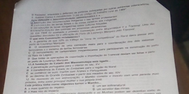 O Racestor, emqueesta e defersor de polícas estoçadas por outras polências coionszadoras
O Antánio cores e conuenado "o no da código do Babelno ruras de 1 899'
Ex ta defendia a descentrafização adivinicbstiva e 6
bbiolição das ccunacrções indigeras e das igreias protestarões
B conc ea1 ão de teras tónes e de zanas menero sos indigenas
C intredução de tras cbrigacórias sobee culuras feeçadas
O transformação das costras es provincas ultramarnas
10. Em 1909 foi acsinade e premera Gonvação entre Moçambique e o Tranteal Uma das
ovesiões decutião foi a ubilização do Porto da Lourenço Marques pelo Transval
A. A garanta de que 50% aa tráflego da ''zona de competência'' do Rand devia passar pelo
O que esta Convenção estabeleceu?
8 O estabelecmento de uha comissão mista para a coordenação dos dois sistemas
porso de Courenço Marque
fertovíónos e o sistema de taritas ferrovióriaa
a Naía đã Lagoa C O recrutamento de campóneses moçamibicanos para participarem na consizução do porto
D. Que todas as operações de exportação e importação do Traneval deviam ser feitas a partr
da porto de Loureriço Marques
11.A fundação do Extado dos Nwenemutapa está ligada
A A penetração portuguesa para o interior no séc. XV
E  à transferência do Estado do Zinsbabws para a região do Mtorsl
C ao comércio de ouro, martim com Arabes e Portugueses
D ao declínio de Grande Zimbabwe a partir des meades do séc. XIV
12. No momento da sua entronização, o Mamão cometia o incesto com uma parente mais
próiuma, toha como principal mulher a sua própria iró
Esta prática Sinha come objectivo terar o Marsbo_
A  o mais querdo do impéro C um ser sobrenatural
o mais nzo do império Dum servisor das mirus.
mtómapa dominaista e as Mushas podem ser descrtas como de