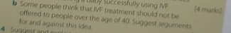 uaby successfully using IVE [4 marks] 
Some people think that IVF treatment should not be 
offered to people over the age of 40. Suggest arguments 
for and against this idea. 
4 Suggest and