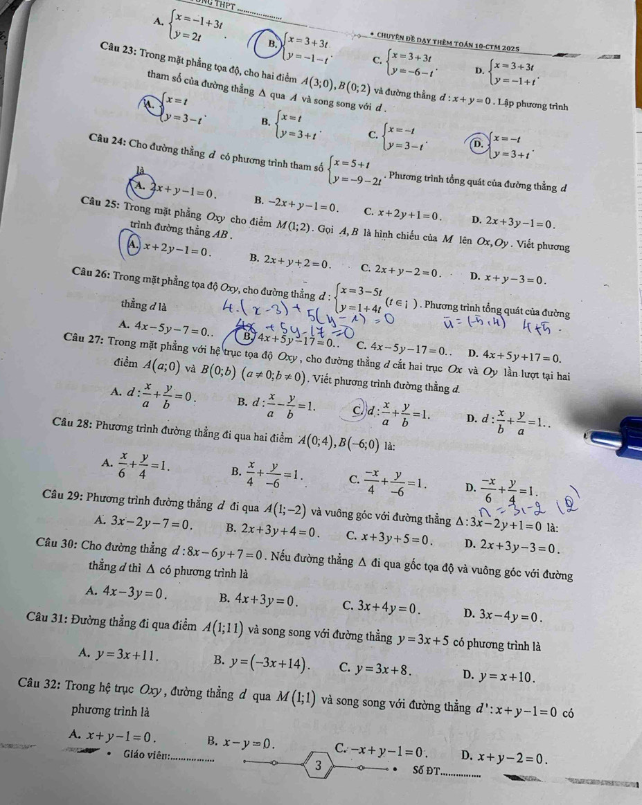 Tổng ThPT
A. beginarrayl x=-1+3t y=2tendarray. . _B. beginarrayl x=3+3t y=-1-tendarray. * Chuyên Đề Dạy thêm toán 10-CTM 2025
C. beginarrayl x=3+3t y=-6-tendarray. . D. beginarrayl x=3+3t y=-1+tendarray. .
Câu 23: Trong mặt phẳng tọa độ, cho hai điểm A(3;0),B(0;2) và đường thẳng d:x+y=0. Lập phương trình
tham số của đường thẳng Δ qua A và song song với d .
beginarrayl x=t y=3-tendarray. B. beginarrayl x=t y=3+tendarray. . C. beginarrayl x=-t y=3-tendarray. . D. beginarrayl x=-t y=3+tendarray. .
Câu 24: Cho đường thằng đ có phương trình tham số beginarrayl x=5+t y=-9-2tendarray.. Phương trình tổng quát của đường thẳng d
là
A. 2x+y-1=0. B. -2x+y-1=0. C. x+2y+1=0.
D. 2x+3y-1=0.
Câu 25: Trong mặt phẳng Oxy cho điểm M(1;2). Gọi A, B là hình chiếu của M lên Ox,Oy. Viết phương
trình đường thằng AB .
A. x+2y-1=0. B. 2x+y+2=0. C. 2x+y-2=0.
D. x+y-3=0.
Câu 26: Trong mặt phẳng tọa độ Oxy, cho đường thẳng đ : beginarrayl x=3-5t y=1+4tendarray. (t∈ i). Phương trình tổng quát của đường
thẳng d là
A. 4x-5y-7=0.. 4x+5y-17=0. C. 4x-5y-17=0 4x+5y+17=0.
D.
Câu 27: Trong mặt phẳng với hệ trục tọa độ Oxy, cho đường thằng d cắt hai trục Ox và Oy lần lượt tại hai
điểm A(a;0) và B(0;b)(a!= 0;b!= 0) , Viết phương trình đường thẳng d.
A. d: x/a + y/b =0. B. d: x/a - y/b =1. C d: x/a + y/b =1. D. d: x/b + y/a =1..
Câu 28: Phương trình đường thẳng đi qua hai điểm A(0;4),B(-6;0) là:
A.  x/6 + y/4 =1. B.  x/4 + y/-6 =1. C.  (-x)/4 + y/-6 =1. D.  (-x)/6 + y/4 =1.
Câu 29: Phương trình đường thẳng đ đi qua A(1;-2) và vuông góc với đường thẳng △ :3x-2y+1=0 là:
A. 3x-2y-7=0. B. 2x+3y+4=0. C. x+3y+5=0. D. 2x+3y-3=0.
Câu 30: Cho đường thẳng d:8x-6y+7=0. Nếu đường thẳng Δ đi qua gốc tọa độ và vuông góc với đường
thẳng d thì △ c ó phương trình là
A. 4x-3y=0. B. 4x+3y=0. C. 3x+4y=0. D. 3x-4y=0.
Câu 31: Đường thẳng đi qua điểm A(1;11) và song song với đường thằng y=3x+5 có phương trình là
A. y=3x+11. B. y=(-3x+14). C. y=3x+8. D. y=x+10.
Câu 32: Trong hệ trục Oxy, đường thẳng đ qua M(1;1) và song song với đường thẳng d':x+y-1=0 có
phương trình là
A. x+y-1=0. _B. x-y=0. C. -x+y-1=0. D. x+y-2=0..  Giáo viên: . 
3
Số ĐT_