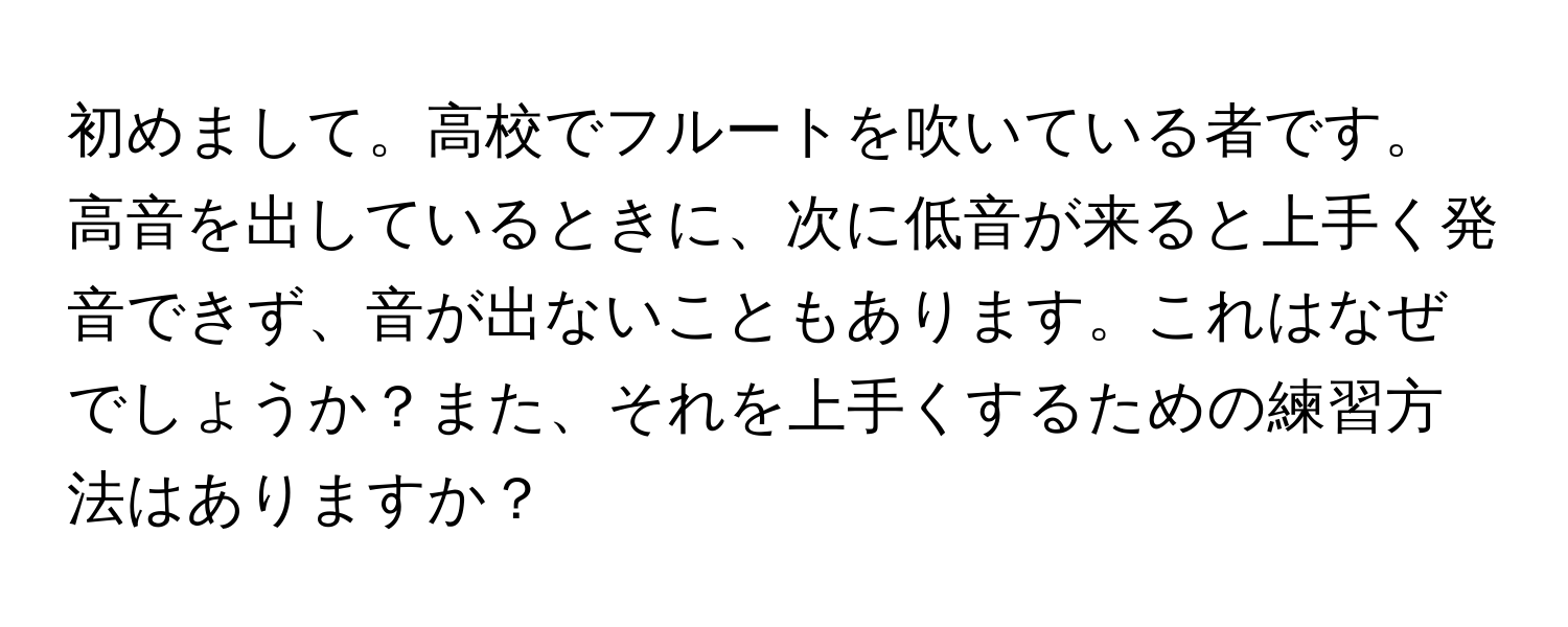 初めまして。高校でフルートを吹いている者です。高音を出しているときに、次に低音が来ると上手く発音できず、音が出ないこともあります。これはなぜでしょうか？また、それを上手くするための練習方法はありますか？