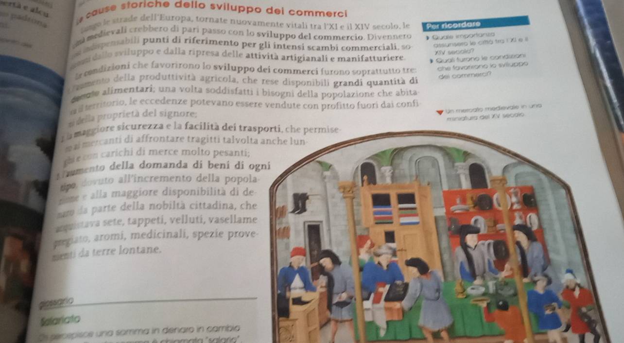 ertà e alcu
== padsona
e cause storiche dello sviluppo dei commerci
iage le strade dell'Europa, tornate nuovamente vitali tra l°XI e il XIV secolo, le Per ricordare
emmedievali crebbero di parí passo con lo sviluppo del commercio. Divennero * Quale imporlanza
idpensabili punti di riferimento per gli intensi scambi commerciali, so assunsero le critá tra F XI e l
XIV secolo?
gemidallo sviluppo e dalla ripresa delle attività artigianali e manifatturiere. Qual turono le condizion
le condizioni che favorirono lo sviluppo dei commerci furono soprattutto tre : che favorirono lo sylluppe
O amento della produttività agricola, che rese disponibili grandi quantità di
dei commerci?
deeote alimentari; una volta soddisfatti i bisogni della popolazione che abita
a i territorio, le eccedenze potevano essere vendute con profitto fuori dai confi
ui della proprietà del signore;
Un mercats medievale in uns
miniatura del XV secalo
a a maggiore sicurezza e la facilità dei tr
mai mercanti di affrontare tragitti talvo
ghie con carichi di merce molto pesanti
r mmento della domanda di bení di 
tip ovuto all incremento della popo
tme e alla maggiore disponibilità di d
nuo da parte della nobiltà cittadina, c
anquistava sete, tappeti, velluti, vasellam
pregiato, aromi, medicinali, spezie prov
menti da terre lontane.
giessario
Salariato
Os seospisce una somma in denaro in cambia