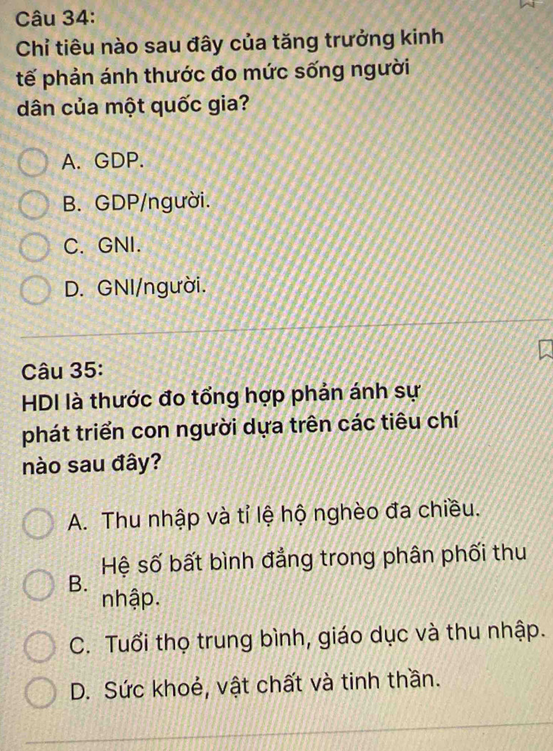 Chỉ tiêu nào sau đây của tăng trưởng kinh
tế phản ánh thước đo mức sống người
dân của một quốc gia?
A. GDP.
B. GDP/người.
C. GNI.
D. GNI/người.
Câu 35:
HDI là thước đo tổng hợp phản ánh sự
phát triển con người dựa trên các tiêu chí
nào sau đây?
A. Thu nhập và tỉ lệ hộ nghèo đa chiều.
Hệ số bất bình đẳng trong phân phối thu
B.
nhập.
C. Tuổi thọ trung bình, giáo dục và thu nhập.
D. Sức khoẻ, vật chất và tinh thần.