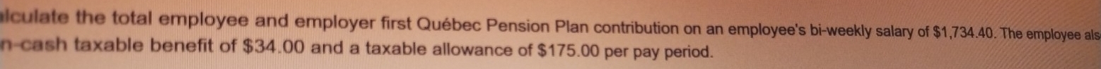 lculate the total employee and employer first Québec Pension Plan contribution on an employee's bi-weekly salary of $1,734.40. The employee als 
n-cash taxable benefit of $34.00 and a taxable allowance of $175.00 per pay period.