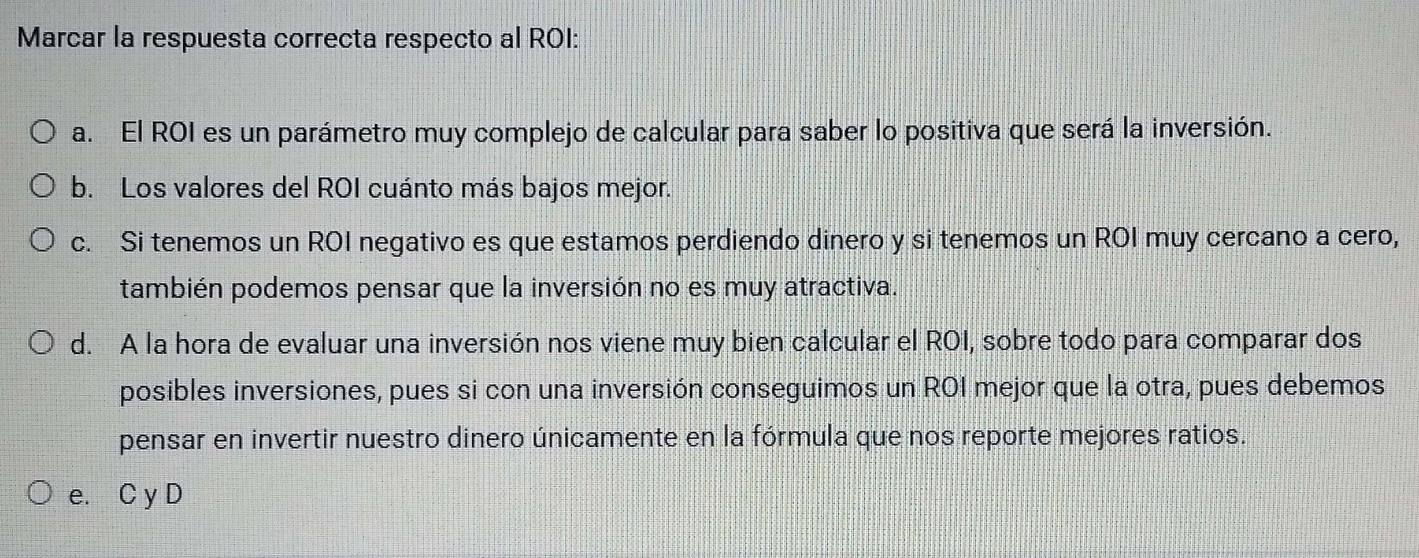 Marcar la respuesta correcta respecto al ROI:
a. El ROI es un parámetro muy complejo de calcular para saber lo positiva que será la inversión.
b. Los valores del ROI cuánto más bajos mejor.
c. Si tenemos un ROI negativo es que estamos perdiendo dinero y si tenemos un ROI muy cercano a cero,
también podemos pensar que la inversión no es muy atractiva.
d. A la hora de evaluar una inversión nos viene muy bien calcular el ROI, sobre todo para comparar dos
posibles inversiones, pues si con una inversión conseguimos un ROI mejor que la otra, pues debemos
pensar en invertir nuestro dinero únicamente en la fórmula que nos reporte mejores ratios.
e. C y D