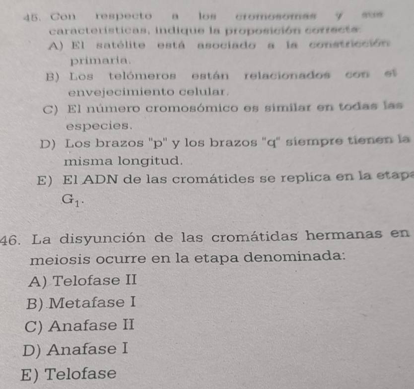 Con respecto a los cromosomas y sus
características, indique la proposición coriecta
A) El satélite está asociado a la constricción
primaria.
B) Los telómeros están relacionados con e
envejecimiento celular.
C) El número cromosómico es similar en todas las
especies.
D) Los brazos ' p '' y los brazos '' q ' siempre tienen la
misma longitud.
E l ADN de las cromátides se replica en la etap
G_1. 
46. La disyunción de las cromátidas hermanas en
meiosis ocurre en la etapa denominada:
A) Telofase II
B) Metafase I
C) Anafase II
D) Anafase I
E) Telofase